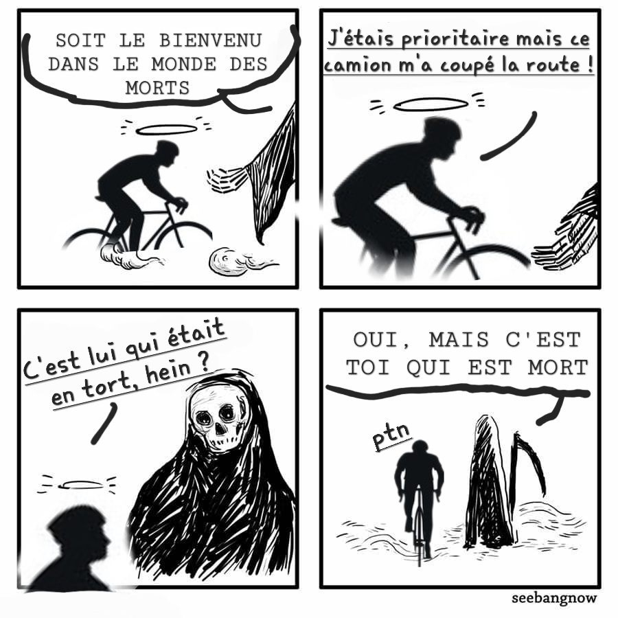 bande dessinée avec le dialogue entre un cycliste et un personnage représentant la mort.

— (mort) Soit le bienvenu dans le monde des morts
— (cycliste) J’étais prioritaire mais ce camion m’a coupé la route !
— C’était lui qui était en tort, hein ?
— Oui, mais c’est toi qui est mort
— Putain